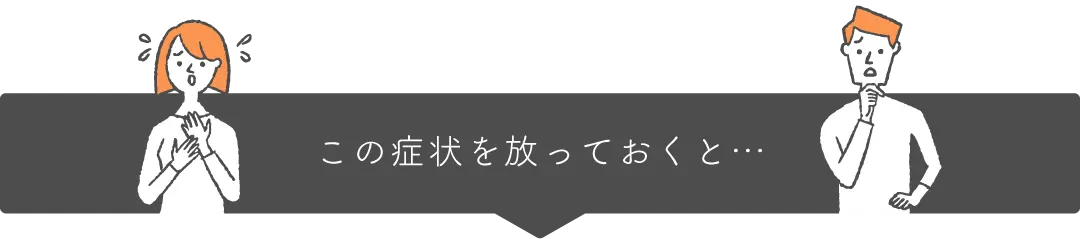 この症状を放っておくと…